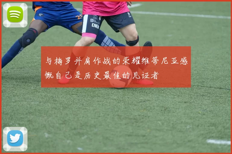 与梅罗并肩作战的荣耀维蒂尼亚感慨自己是历史最佳的见证者