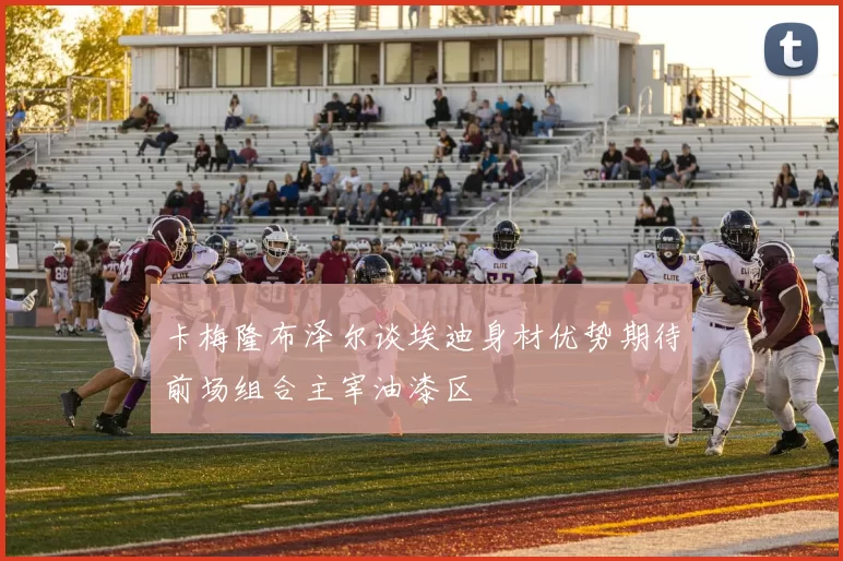 卡梅隆布泽尔谈埃迪身材优势期待前场组合主宰油漆区