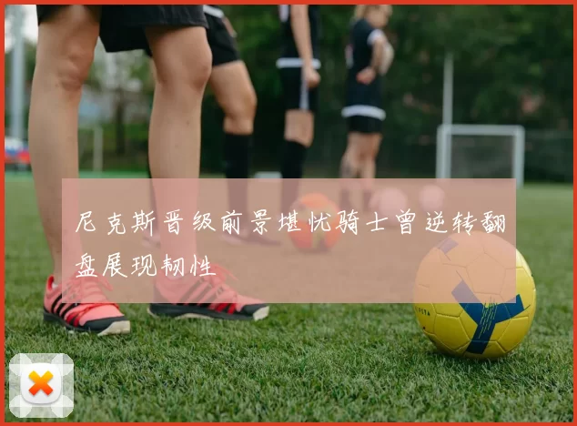 尼克斯晋级前景堪忧骑士曾逆转翻盘展现韧性