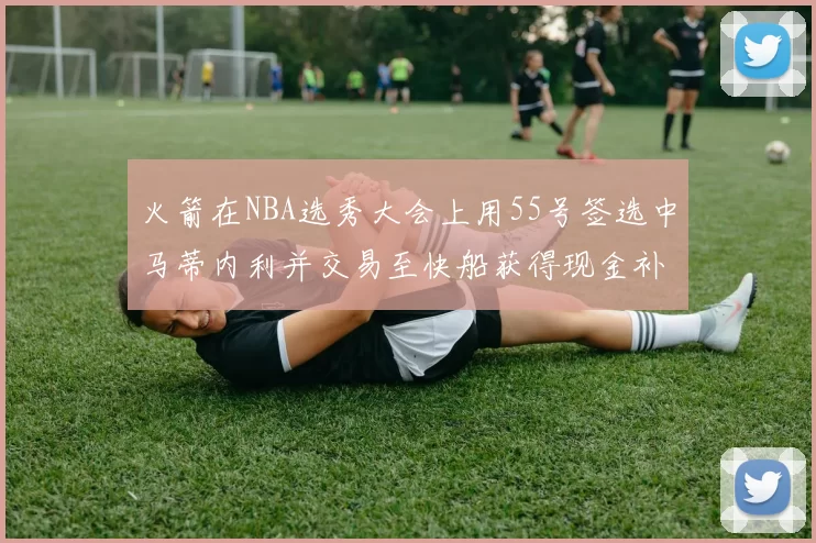 火箭在NBA选秀大会上用55号签选中马蒂内利并交易至快船获得现金补偿