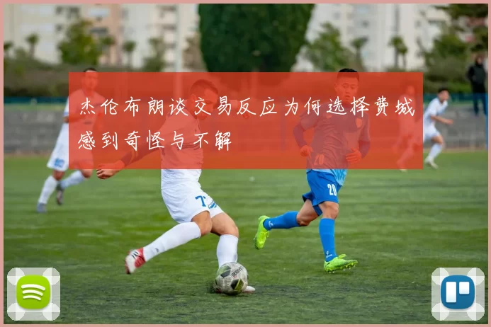 杰伦布朗谈交易反应为何选择费城感到奇怪与不解