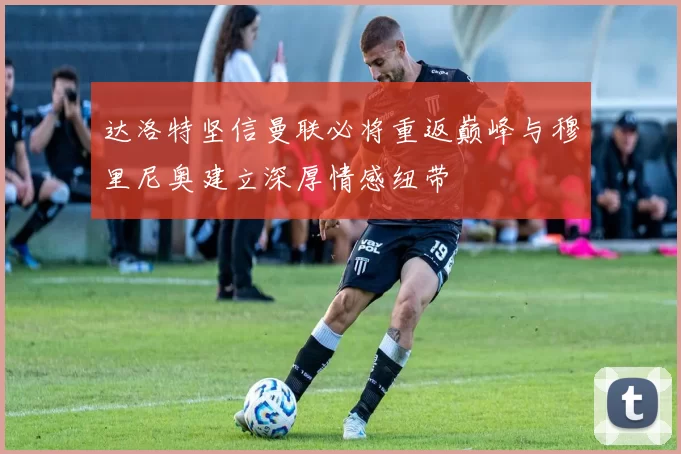 达洛特坚信曼联必将重返巅峰与穆里尼奥建立深厚情感纽带