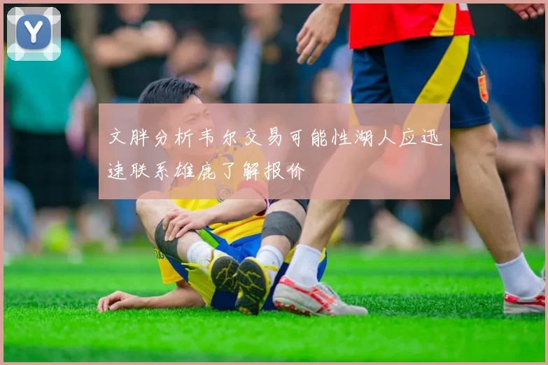 文胖分析韦尔交易可能性湖人应迅速联系雄鹿了解报价